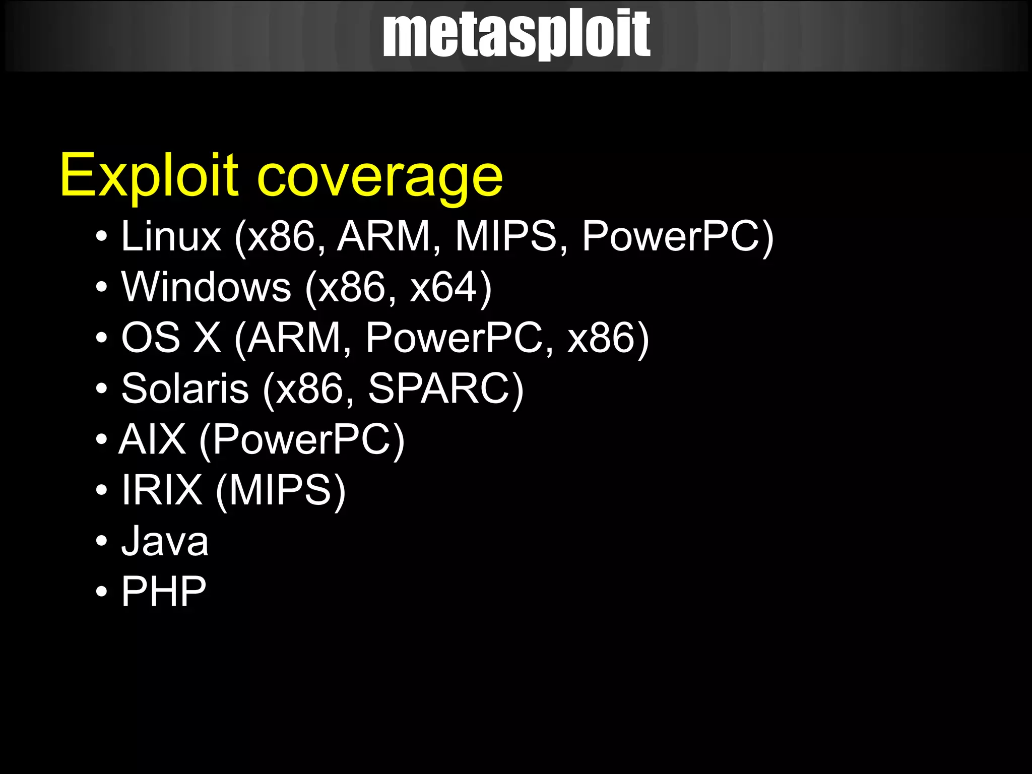 metasploit

Exploit coverage
 • Linux (x86, ARM, MIPS, PowerPC)
 • Windows (x86, x64)
 • OS X (ARM, PowerPC, x86)
 • Solaris (x86, SPARC)
 • AIX (PowerPC)
 • IRIX (MIPS)
 • Java
 • PHP
 