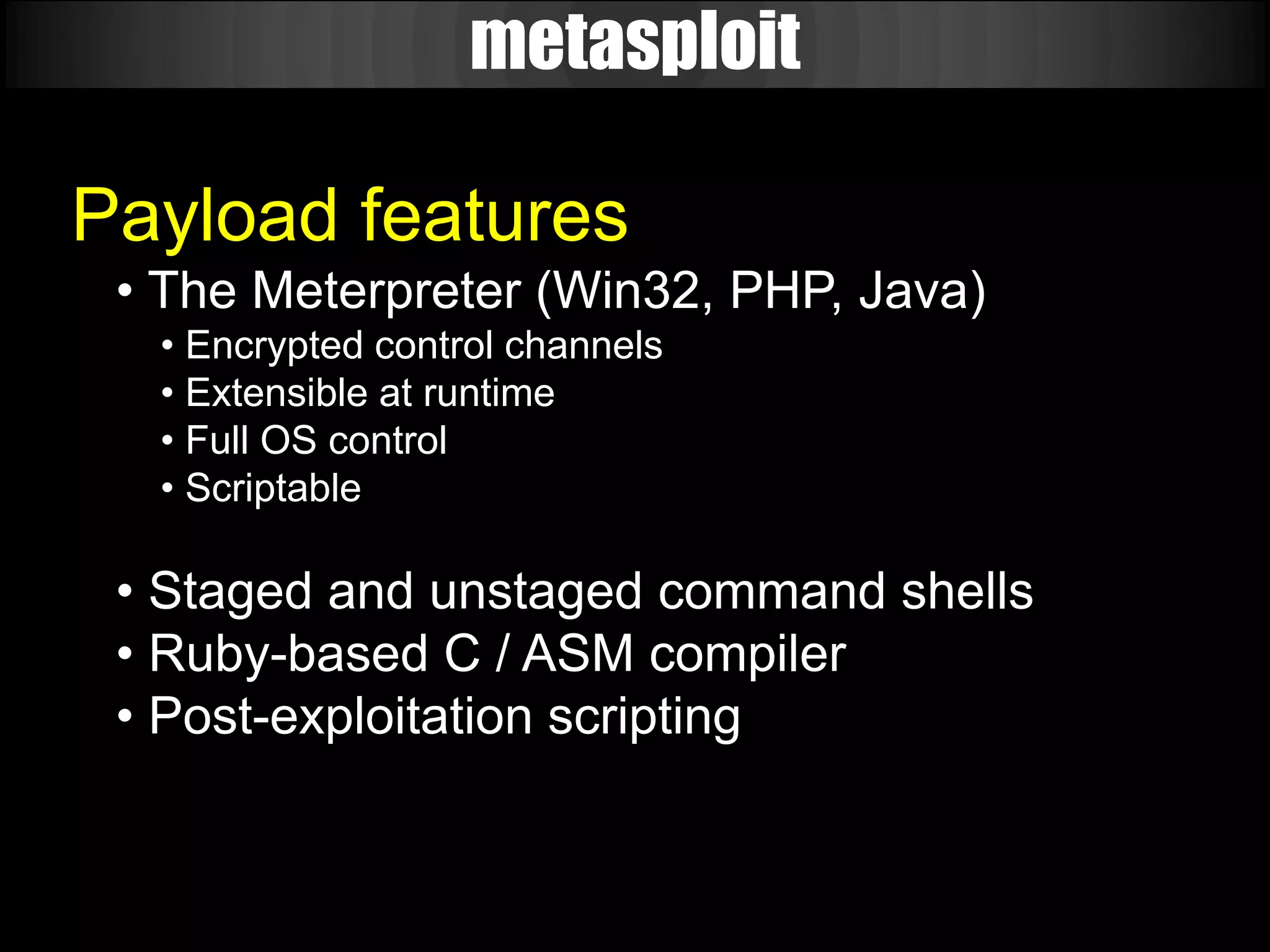 metasploit

Payload features
 • The Meterpreter (Win32, PHP, Java)
  • Encrypted control channels
  • Extensible at runtime
  • Full OS control
  • Scriptable

 • Staged and unstaged command shells
 • Ruby-based C / ASM compiler
 • Post-exploitation scripting
 