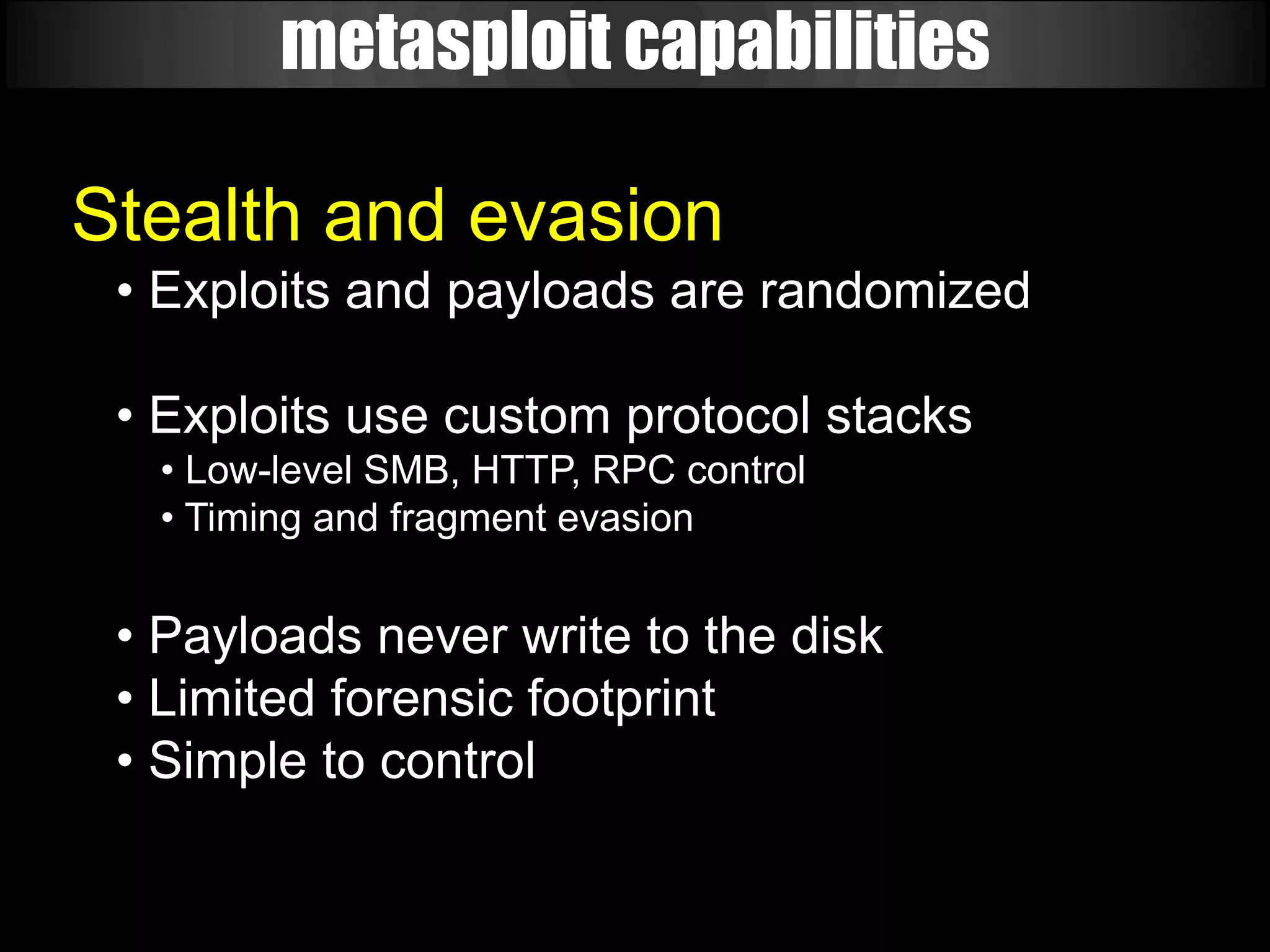 metasploit capabilities

Stealth and evasion
 • Exploits and payloads are randomized

 • Exploits use custom protocol stacks
  • Low-level SMB, HTTP, RPC control
  • Timing and fragment evasion


 • Payloads never write to the disk
 • Limited forensic footprint
 • Simple to control
 