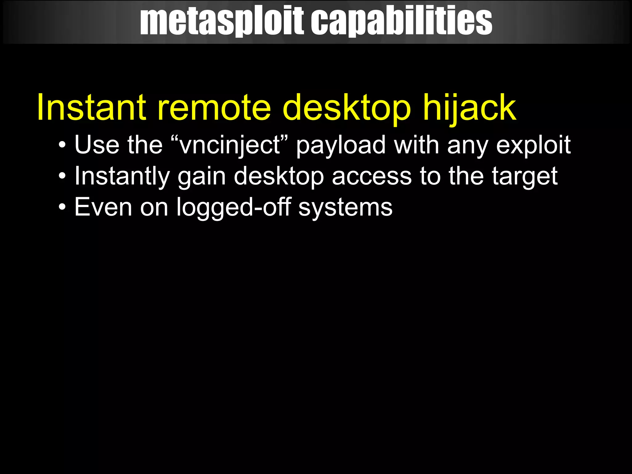metasploit capabilities

Instant remote desktop hijack
 • Use the “vncinject” payload with any exploit
 • Instantly gain desktop access to the target
 • Even on logged-off systems
 