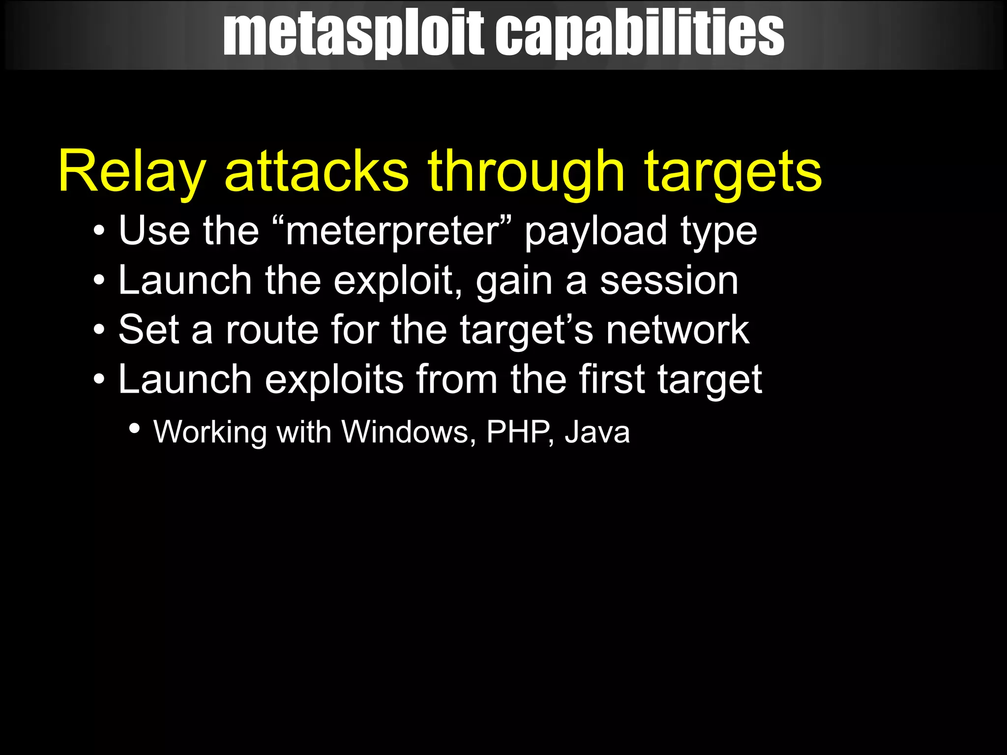 metasploit capabilities

Relay attacks through targets
 • Use the “meterpreter” payload type
 • Launch the exploit, gain a session
 • Set a route for the target’s network
 • Launch exploits from the first target
   • Working with Windows, PHP, Java
 