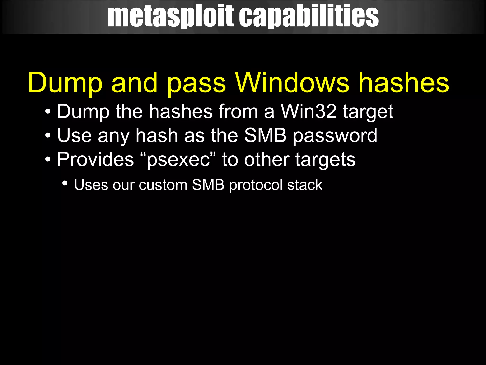 metasploit capabilities

Dump and pass Windows hashes
 • Dump the hashes from a Win32 target
 • Use any hash as the SMB password
 • Provides “psexec” to other targets
   • Uses our custom SMB protocol stack
 