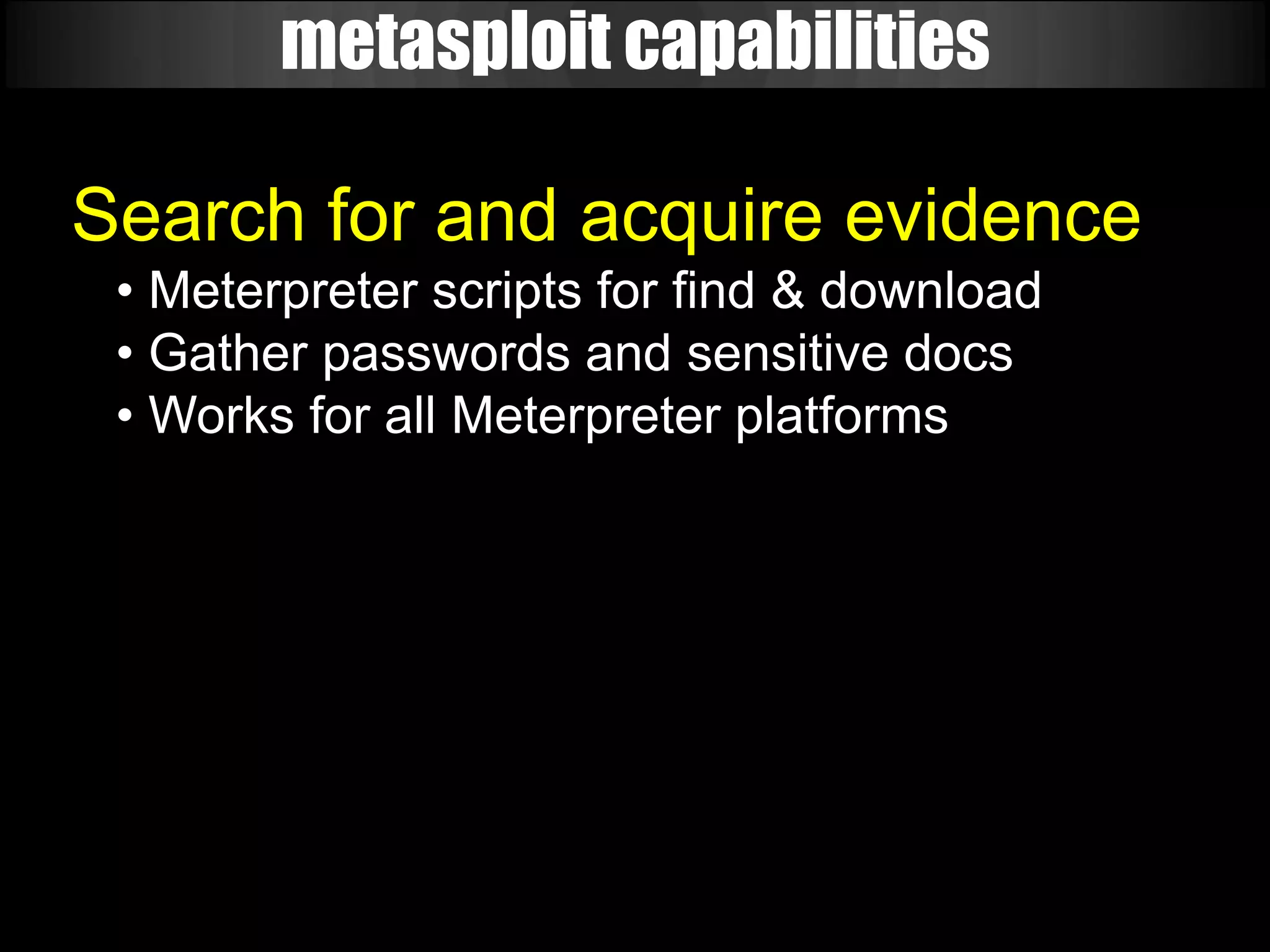 metasploit capabilities

Search for and acquire evidence
 • Meterpreter scripts for find & download
 • Gather passwords and sensitive docs
 • Works for all Meterpreter platforms
 