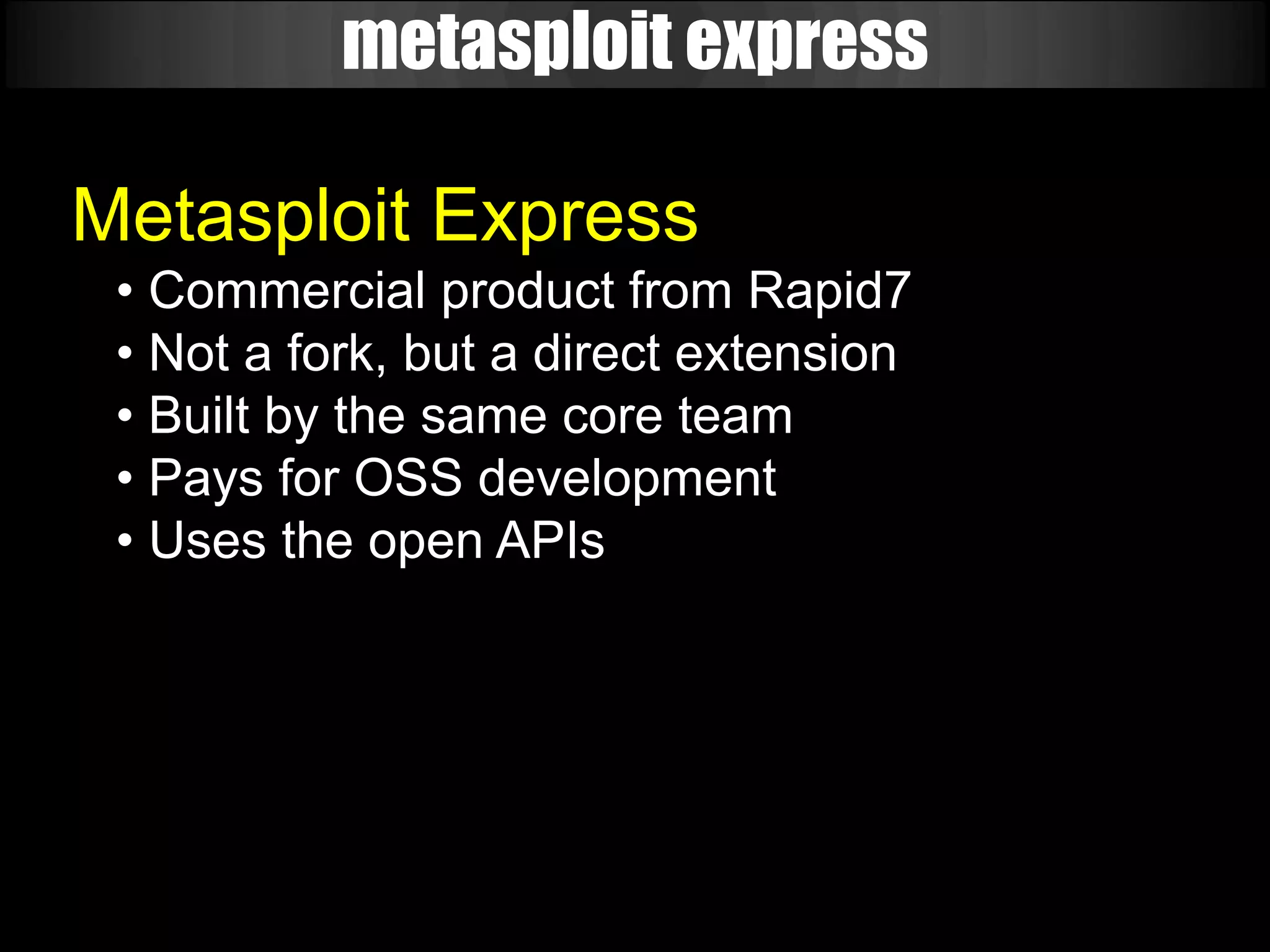 metasploit express

Metasploit Express
 • Commercial product from Rapid7
 • Not a fork, but a direct extension
 • Built by the same core team
 • Pays for OSS development
 • Uses the open APIs
 