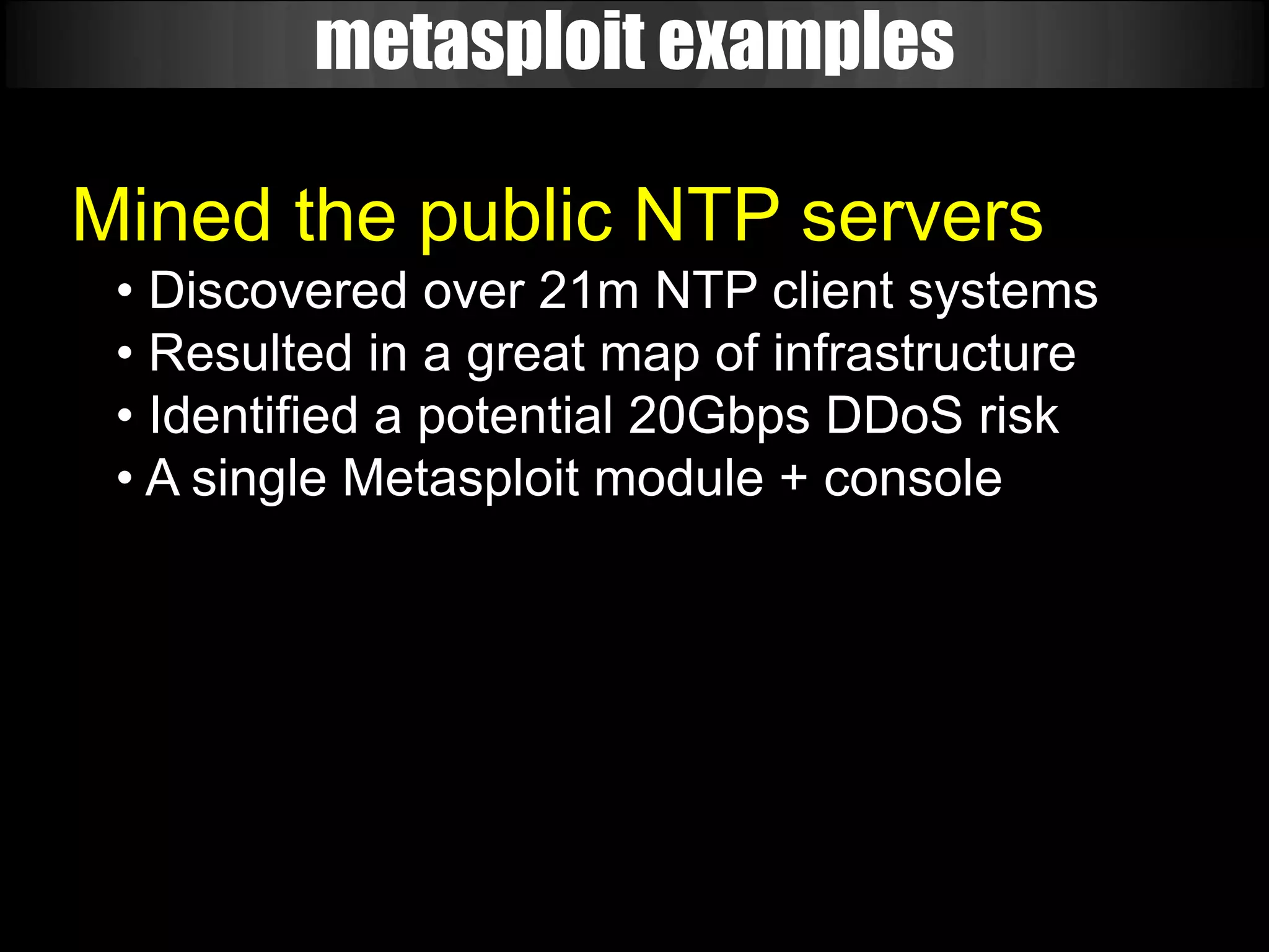 metasploit examples

Mined the public NTP servers
 • Discovered over 21m NTP client systems
 • Resulted in a great map of infrastructure
 • Identified a potential 20Gbps DDoS risk
 • A single Metasploit module + console
 