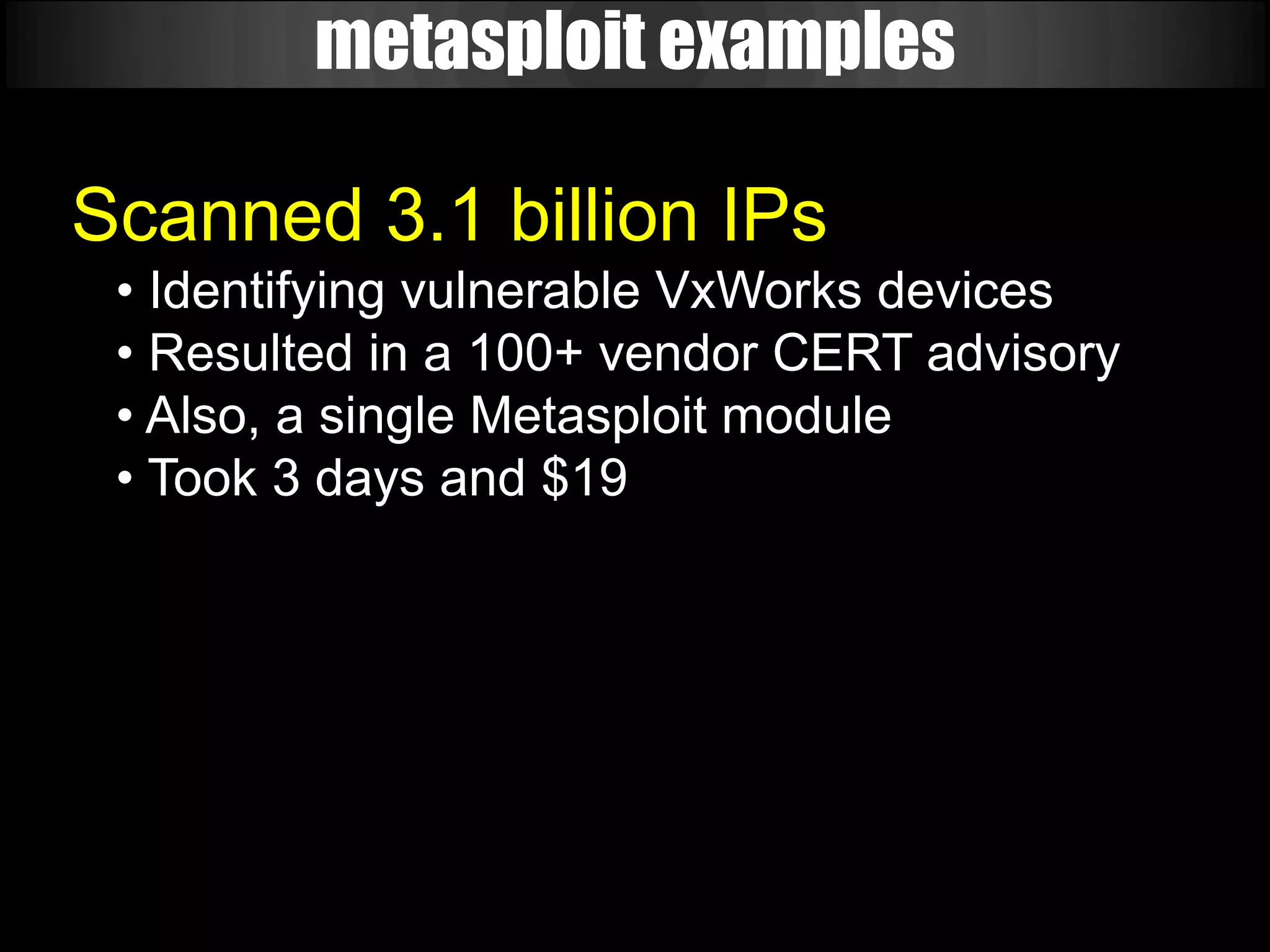 metasploit examples

Scanned 3.1 billion IPs
 • Identifying vulnerable VxWorks devices
 • Resulted in a 100+ vendor CERT advisory
 • Also, a single Metasploit module
 • Took 3 days and $19
 