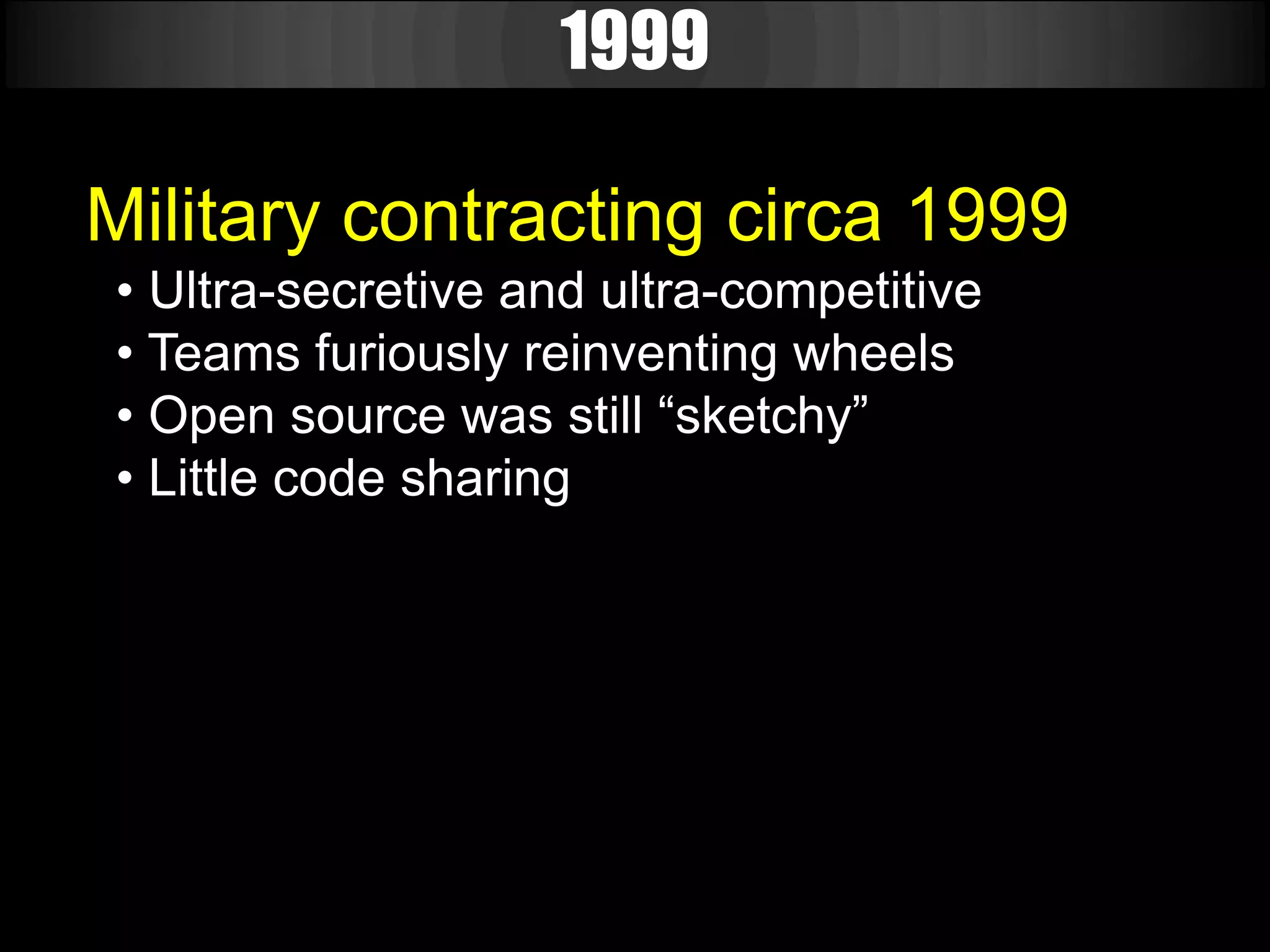1999

Military contracting circa 1999
• Ultra-secretive and ultra-competitive
• Teams furiously reinventing wheels
• Open source was still “sketchy”
• Little code sharing
 