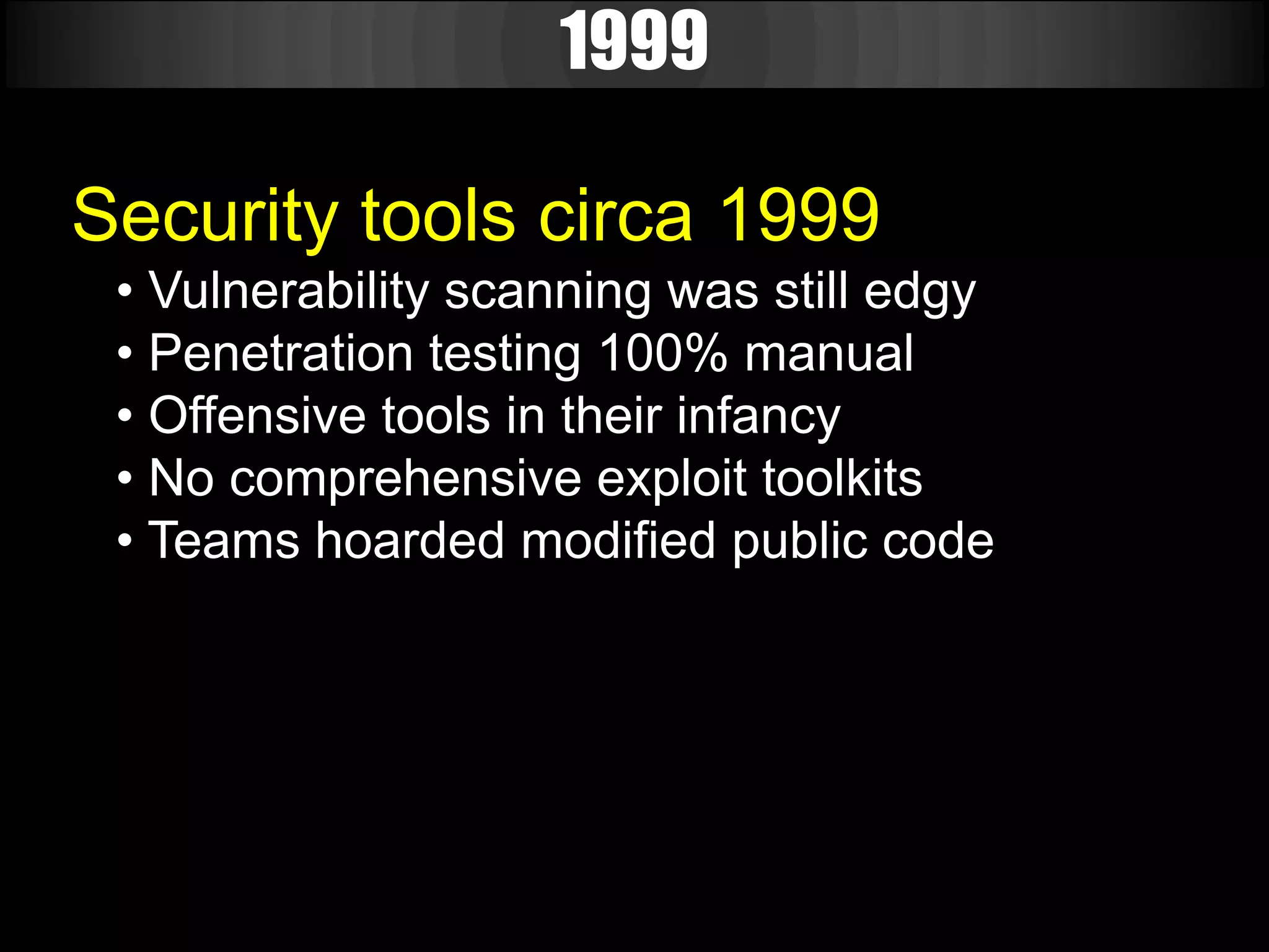 1999

Security tools circa 1999
 • Vulnerability scanning was still edgy
 • Penetration testing 100% manual
 • Offensive tools in their infancy
 • No comprehensive exploit toolkits
 • Teams hoarded modified public code
 