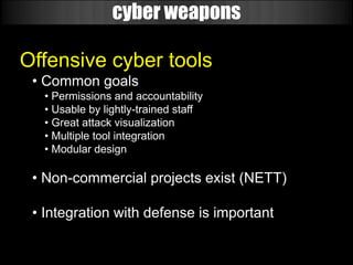 cyber weapons

Offensive cyber tools
 • Common goals
   • Permissions and accountability
   • Usable by lightly-trained staff
   • Great attack visualization
   • Multiple tool integration
   • Modular design

 • Non-commercial projects exist (NETT)

 • Integration with defense is important
 
