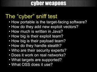 cyber weapons

The “cyber” sniff test
 • How portable is the target-facing software?
 • How do they add new exploit vectors?
 • How much is written in Java?
 • How big is their exploit team?
 • How big is their payload team?
 • How do they handle stealth?
 • Who are their security experts?
 • Does it work on real networks?
 • What targets are supported?
 • What OSS does it use?
 