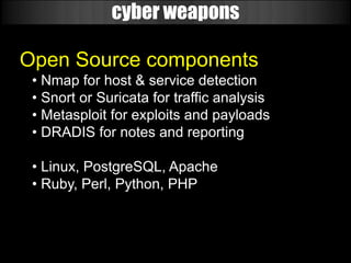cyber weapons

Open Source components
 • Nmap for host & service detection
 • Snort or Suricata for traffic analysis
 • Metasploit for exploits and payloads
 • DRADIS for notes and reporting

 • Linux, PostgreSQL, Apache
 • Ruby, Perl, Python, PHP
 