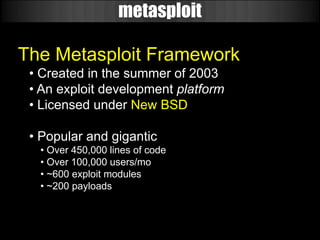 metasploit

The Metasploit Framework
 • Created in the summer of 2003
 • An exploit development platform
 • Licensed under New BSD

 • Popular and gigantic
  • Over 450,000 lines of code
  • Over 100,000 users/mo
  • ~600 exploit modules
  • ~200 payloads
 