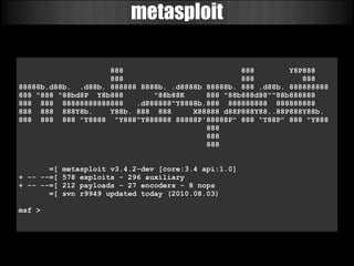 metasploit

                    888                           888        Y8P888
                    888                           888           888
88888b.d88b. .d88b. 888888 8888b. .d8888b 88888b. 888 .d88b. 888888888
888 "888 "88bd8P Y8b888       "88b88K     888 "88b888d88""88b888888
888 888 88888888888888    .d888888"Y8888b.888 888888888 888888888
888 888 888Y8b.     Y88b. 888 888      X88888 d88P888Y88..88P888Y88b.
888 888 888 "Y8888 "Y888"Y888888 88888P'88888P" 888 "Y88P" 888 "Y888
                                          888
                                          888
                                          888


       =[   metasploit v3.4.2-dev [core:3.4 api:1.0]
+ -- --=[   578 exploits - 296 auxiliary
+ -- --=[   212 payloads - 27 encoders - 8 nops
       =[   svn r9949 updated today (2010.08.03)

msf >
 
