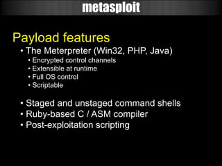 metasploit

Payload features
 • The Meterpreter (Win32, PHP, Java)
  • Encrypted control channels
  • Extensible at runtime
  • Full OS control
  • Scriptable

 • Staged and unstaged command shells
 • Ruby-based C / ASM compiler
 • Post-exploitation scripting
 