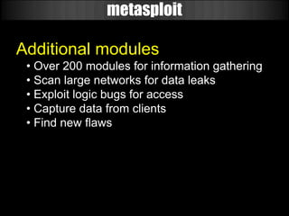 metasploit

Additional modules
 • Over 200 modules for information gathering
 • Scan large networks for data leaks
 • Exploit logic bugs for access
 • Capture data from clients
 • Find new flaws
 