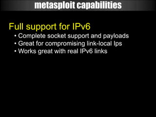 metasploit capabilities

Full support for IPv6
 • Complete socket support and payloads
 • Great for compromising link-local Ips
 • Works great with real IPv6 links
 