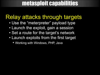 metasploit capabilities

Relay attacks through targets
 • Use the “meterpreter” payload type
 • Launch the exploit, gain a session
 • Set a route for the target’s network
 • Launch exploits from the first target
   • Working with Windows, PHP, Java
 