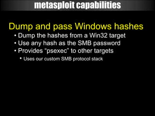 metasploit capabilities

Dump and pass Windows hashes
 • Dump the hashes from a Win32 target
 • Use any hash as the SMB password
 • Provides “psexec” to other targets
   • Uses our custom SMB protocol stack
 