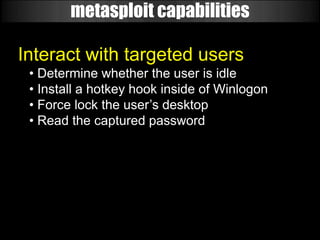metasploit capabilities

Interact with targeted users
 • Determine whether the user is idle
 • Install a hotkey hook inside of Winlogon
 • Force lock the user’s desktop
 • Read the captured password
 