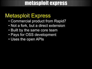 metasploit express

Metasploit Express
 • Commercial product from Rapid7
 • Not a fork, but a direct extension
 • Built by the same core team
 • Pays for OSS development
 • Uses the open APIs
 
