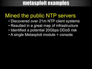 metasploit examples

Mined the public NTP servers
 • Discovered over 21m NTP client systems
 • Resulted in a great map of infrastructure
 • Identified a potential 20Gbps DDoS risk
 • A single Metasploit module + console
 