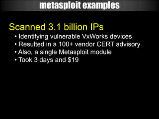 metasploit examples

Scanned 3.1 billion IPs
 • Identifying vulnerable VxWorks devices
 • Resulted in a 100+ vendor CERT advisory
 • Also, a single Metasploit module
 • Took 3 days and $19
 