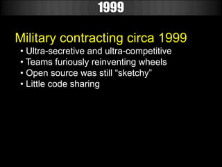 1999

Military contracting circa 1999
• Ultra-secretive and ultra-competitive
• Teams furiously reinventing wheels
• Open source was still “sketchy”
• Little code sharing
 
