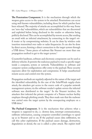 10 | Cyber Weapons - A Weapon of War?
The Penetration Component. It is the mechanism through which the
weapon gains access to the system to be attacked. Penetrations can occur
using well-known vulnerabilities, including those for which patches have
been released.The majority of attacks are accomplished in this way. Some
use ‘zero-day’ vulnerabilities, which are vulnerabilities that are discovered
and exploited before being disclosed to the vendor or otherwise being
publicly disclosed.This can be accomplished by remote access,like sending
an email with an infected attachment, by connecting to the target’s wi-
fi router or by compromising websites. It can be done by wireless code
insertion transmitted over radio or radar frequencies. It can also be done
by direct access, forming a direct connection to the target system through
a USB drives.5
Some pieces of malware like Stuxnet use more than one
propagation method to get to the target system.6
Counterfeit hardware, software and electronic components can be used as
delivery vehicles.It permits the malicious payload to reach a specific target
inside a computer, system or network. Vulnerabilities in software and
computer system configurations offer entry to the payload.These security
exposures allow for exploitation and compromise. It helps unauthorised
remote access and control over the system.
Propagation methods are regularly adjusted to the nature of the target and
the identified vulnerability. In the case of the SolarWinds supply-chain
attack, the attackers got access to the source code of a popular network
management system; via the software vendor’s update servers the infected
software was distributed to the target.7
In the Stuxnet incidnce, the
attackers first infected the private computer of a Natanz nuclear facility
employee through phishing emails.They then made sure that the malware
was carried onto the target system by the unsuspecting employee on a
USB drive.8
The Payload Component. It is the mechanism that achieves what a
weapons is supposed to do, i.e. destroy data, interrupt communications,
exfiltrate information, causing computer-controlled centrifuges to speed
up as in Stuxnet and so on. If the payload causes data exfiltration, we
call this cyber exploitation. If the payload causes damage, destruction,
degradation or denial, the use is called a cyber attack. The exploit itself
 