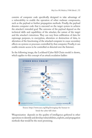 Maj Gen PK Mallick, VSM (Retd) | 11
consists of computer code specifically designed to take advantage of
a vulnerability to enable the operation of other malware components,
such as the payload or further propagation methods. Finally, the payload
denotes computer code that is executed on the target system to achieve
the attacker’s intended goal. The outcome of the payload depend on the
technical skills and capabilities of the attacker, the nature of the target
and the attacker’s intentions. They can vary from exfiltration of data for
espionage purposes, to encryption, alteration or destruction of data, to
alteration of the functioning of the attacked computer to cause secondary
effects on systems or processes controlled by that computer. Finally, it can
enable remote access to be controlled or directed over the Internet.
In the following image, the Lockheed Cyber Kill Chain model is shown,
which applies to this concept of an attack escalation ladder:
Weaponisation depends on the quality of intelligence gathered in other
operations to identify and develop vulnerabilities,exploits,and propagation
methods that would be the most promising.
Source: https://www.sans.org/blog/leveraging-the-human-to-
break-the-cyber-kill-chain
 