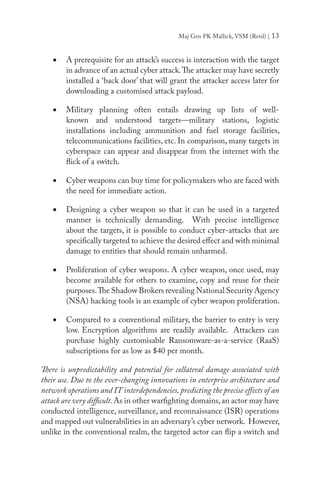 Maj Gen PK Mallick, VSM (Retd) | 13
•	 A prerequisite for an attack’s success is interaction with the target
in advance of an actual cyber attack.The attacker may have secretly
installed a ‘back door’ that will grant the attacker access later for
downloading a customised attack payload.
•	 Military planning often entails drawing up lists of well-
known and understood targets—military stations, logistic
installations including ammunition and fuel storage facilities,
telecommunications facilities, etc. In comparison, many targets in
cyberspace can appear and disappear from the internet with the
flick of a switch.
•	 Cyber weapons can buy time for policymakers who are faced with
the need for immediate action.
•	 Designing a cyber weapon so that it can be used in a targeted
manner is technically demanding. With precise intelligence
about the targets, it is possible to conduct cyber-attacks that are
specifically targeted to achieve the desired effect and with minimal
damage to entities that should remain unharmed.
•	 Proliferation of cyber weapons. A cyber weapon, once used, may
become available for others to examine, copy and reuse for their
purposes.The Shadow Brokers revealing National Security Agency
(NSA) hacking tools is an example of cyber weapon proliferation.
•	 Compared to a conventional military, the barrier to entry is very
low. Encryption algorithms are readily available. Attackers can
purchase highly customisable Ransomware-as-a-service (RaaS)
subscriptions for as low as $40 per month.
There is unpredictability and potential for collateral damage associated with
their use. Due to the ever-changing innovations in enterprise architecture and
network operations and IT interdependencies, predicting the precise effects of an
attack are very difficult.As in other warfighting domains,an actor may have
conducted intelligence, surveillance, and reconnaissance (ISR) operations
and mapped out vulnerabilities in an adversary’s cyber network. However,
unlike in the conventional realm, the targeted actor can flip a switch and
 