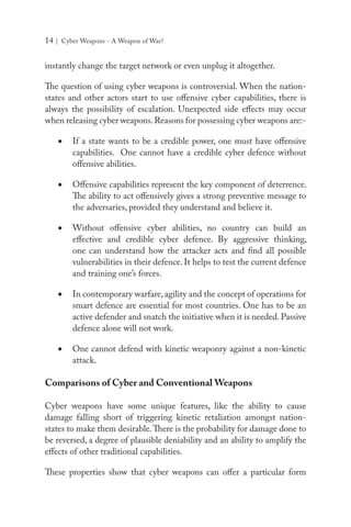 14 | Cyber Weapons - A Weapon of War?
instantly change the target network or even unplug it altogether.
The question of using cyber weapons is controversial. When the nation-
states and other actors start to use offensive cyber capabilities, there is
always the possibility of escalation. Unexpected side effects may occur
when releasing cyber weapons.Reasons for possessing cyber weapons are:-
•	 If a state wants to be a credible power, one must have offensive
capabilities. One cannot have a credible cyber defence without
offensive abilities.
•	 Offensive capabilities represent the key component of deterrence.
The ability to act offensively gives a strong preventive message to
the adversaries, provided they understand and believe it.
•	 Without offensive cyber abilities, no country can build an
effective and credible cyber defence. By aggressive thinking,
one can understand how the attacker acts and find all possible
vulnerabilities in their defence. It helps to test the current defence
and training one’s forces.
•	 In contemporary warfare, agility and the concept of operations for
smart defence are essential for most countries. One has to be an
active defender and snatch the initiative when it is needed. Passive
defence alone will not work.
•	 One cannot defend with kinetic weaponry against a non-kinetic
attack.
Comparisons of Cyber and Conventional Weapons
Cyber weapons have some unique features, like the ability to cause
damage falling short of triggering kinetic retaliation amongst nation-
states to make them desirable.There is the probability for damage done to
be reversed, a degree of plausible deniability and an ability to amplify the
effects of other traditional capabilities.
These properties show that cyber weapons can offer a particular form
 