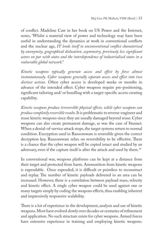 Maj Gen PK Mallick, VSM (Retd) | 15
of conflict. Madeline Carr in her book on US Power and the Internet,
notes, ‘Whilst a material view of power and technology may have been
useful in understanding the dynamics at work in conventional conflicts
and the nuclear age, IT lends itself to unconventional conflict characterised
by anonymity, geographical dislocation, asymmetry, previously less significant
actors on par with states and the interdependence of industrialised states in a
vulnerable global network.9
Kinetic weapons typically generate access and effect by force almost
instantaneously. Cyber weapons generally separate access and effect into two
distinct actions. Often cyber access is developed weeks or months in
advance of the intended effect. Cyber weapons require pre-positioning,
significant tailoring and/ or bundling with a target-specific access creating
capability.
Kinetic weapons produce irreversible physical effects, while cyber weapons can
produce completely reversible results.It is problematic to reverse-engineer and
reuse kinetic weapons since they are usually damaged beyond reuse.Cyber
weapons can also create permanent damage, as was the case of Stuxnet.
When a denial-of-service attack stops,the target systems return to normal
condition. Encryption used in Ransomware is reversible given the correct
decryption key. Ransomware relies on reversibility to be effective. There
is a chance that the cyber weapon will be copied intact and studied by an
adversary, even if the capture itself is after the attack and used by them.10
In conventional war, weapons platforms can be kept at a distance from
their target and protected from harm. Ammunition from kinetic weapons
is expendable. Once expended, it is difficult or pointless to reconstruct
and replay. The number of kinetic payloads delivered in an area can be
increased. However, there is a correlation between payload mass, velocity
and kinetic effect. A single cyber weapon could be used against one or
many targets simply by coding the weapons effects,thus enabling inherent
and impressively responsive scalability.
There is a lot of experience in the development, analysis and use of kinetic
weapons.Most have evolved slowly over decades or centuries of refinement
and application. No such structure exists for cyber weapons. Armed forces
have extensive experience in training and employing kinetic weapons.
 