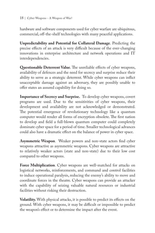 18 | Cyber Weapons - A Weapon of War?
hardware and software components used for cyber warfare are ubiquitous,
commercial, off-the-shelf technologies with many peaceful applications.
Unpredictability and Potential for Collateral Damage. Predicting the
precise effects of an attack is very difficult because of the ever-changing
innovations in enterprise architecture and network operations and IT
interdependencies.
Questionable Deterrent Value. The unreliable effects of cyber weapons,
availability of defences and the need for secrecy and surprise reduce their
ability to serve as a strategic deterrent. While cyber weapons can inflict
unacceptable damage against an adversary, they are possibly unable to
offer states an assured capability for doing so.
Importance of Secrecy and Surprise. To develop cyber weapons, covert
programs are used. Due to the sensitivities of cyber weapons, their
development and availability are not acknowledged or demonstrated.
The potential emergence of revolutionary technology like a quantum
computer would render all forms of encryption obsolete. The first nation
to develop and field a full-blown quantum computer could completely
dominate cyber space for a period of time. Smaller technological advances
could also have a dramatic effect on the balance of power in cyber space.
Asymmetric Weapon. Weaker powers and non-state actors find cyber
weapons attractive as asymmetric weapons. Cyber weapons are attractive
to relatively weaker actors (state and non-state) due to their low cost
compared to other weapons.
Force Multiplication. Cyber weapons are well-matched for attacks on
logistical networks, reinforcements, and command and control facilities
to induce operational paralysis, reducing the enemy’s ability to move and
coordinate forces in the theatre. Cyber weapons can provide an attacker
with the capability of seizing valuable natural resources or industrial
facilities without risking their destruction.
Volatility. With physical attacks, it is possible to predict its effects on the
ground. With cyber weapons, it may be difficult or impossible to predict
the weapon’s effect or to determine the impact after the event.
 
