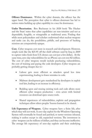 Maj Gen PK Mallick, VSM (Retd) | 19
Offence Dominance. Within the cyber domain, the offence has the
upper hand. The perception that cyber is offence-dominant has led to
nation-states building up cyber capability in a race for dominance.
Under Theorisation. Ben Buchanan in his 2020 book ‘The Hacker
and the State’ states that cyber capabilities are non-intuitive and not as
dependable, fungible, or retargetable as traditional arms. Finding that
while most policymakers and scholars understand what nuclear weapons
and tanks can do, the possibilities, pitfalls, and processes of hacking
missions are comparatively opaque.
Cost. Cyber weapons cost more in research and development. However,
simple tools like the $25.95 off-the-shelf software used by Iraq in 2009
to capture video feeds from U.S. drones can cost just a few dollars. At the
same time,zero-day vulnerabilities for an iPhone can cost over $2 million.
The cost of cyber weapons would include purchasing vulnerabilities,
the cost of training and paying the code developers. Cyber weapons are
probably getting cheaper due to:-
•	 Labour gets more efficient as attackers spend less time
experimenting, leading to fewer mistakes in code.
•	 Malware development gets standardised by developers in exploit
tool kits, leading to an increase in efficiency.
•	 Building upon and reusing existing tools and code allows more
efficient cyber weapon production - even actors with limited
resources can download open-source tools.
•	 Shared experiences of vulnerabilities, exploits and propagation
techniques allow others peoples ‘lessons learned to be shared.
Life Expectancy of Weapons. Cyber weapons have a finite life, after
which they will not work. A zero-day exploit for the Windows Operating
System will eventually be found and patched, or newer versions released,
making it useless except in old, unpatched versions. The investment in
cyber weapons can be millions of dollars,and they can become ineffective.
The average life expectancy of zero-day exploits and their underlying
 