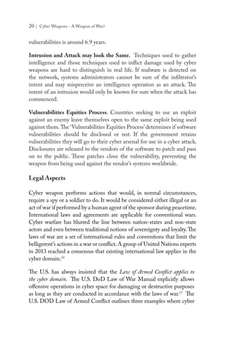 20 | Cyber Weapons - A Weapon of War?
vulnerabilities is around 6.9 years.
Intrusion and Attack may look the Same. Techniques used to gather
intelligence and those techniques used to inflict damage used by cyber
weapons are hard to distinguish in real life. If malware is detected on
the network, systems administrators cannot be sure of the infiltrator’s
intent and may misperceive an intelligence operation as an attack. The
intent of an intrusion would only be known for sure when the attack has
commenced.
Vulnerabilities Equities Process. Countries seeking to use an exploit
against an enemy leave themselves open to the same exploit being used
against them.The ‘Vulnerabilities Equities Process’determines if software
vulnerabilities should be disclosed or not. If the government retains
vulnerabilities they will go to their cyber arsenal for use in a cyber attack.
Disclosures are released to the vendors of the software to patch and pass
on to the public. These patches close the vulnerability, preventing the
weapon from being used against the vendor’s systems worldwide.
Legal Aspects
Cyber weapon performs actions that would, in normal circumstances,
require a spy or a soldier to do. It would be considered either illegal or an
act of war if performed by a human agent of the sponsor during peacetime.
International laws and agreements are applicable for conventional wars.
Cyber warfare has blurred the line between nation-states and non-state
actors and even between traditional notions of sovereignty and loyalty.The
laws of war are a set of international rules and conventions that limit the
belligerent’s actions in a war or conflict.A group of United Nations experts
in 2013 reached a consensus that existing international law applies in the
cyber domain.16
The U.S. has always insisted that the Law of Armed Conflict applies to
the cyber domain. The U.S. DoD Law of War Manual explicitly allows
offensive operations in cyber space for damaging or destructive purposes
as long as they are conducted in accordance with the laws of war.17
The
U.S. DOD Law of Armed Conflict outlines three examples where cyber
 