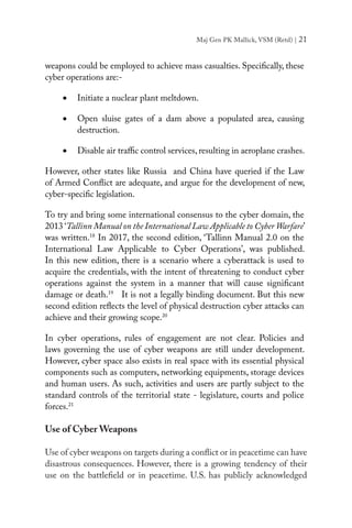 Maj Gen PK Mallick, VSM (Retd) | 21
weapons could be employed to achieve mass casualties. Specifically, these
cyber operations are:-
•	 Initiate a nuclear plant meltdown.
•	 Open sluise gates of a dam above a populated area, causing
destruction.
•	 Disable air traffic control services, resulting in aeroplane crashes.
However, other states like Russia and China have queried if the Law
of Armed Conflict are adequate, and argue for the development of new,
cyber-specific legislation.
To try and bring some international consensus to the cyber domain, the
2013 ‘Tallinn Manual on the International Law Applicable to Cyber Warfare’
was written.18
In 2017, the second edition, ‘Tallinn Manual 2.0 on the
International Law Applicable to Cyber Operations’, was published.
In this new edition, there is a scenario where a cyberattack is used to
acquire the credentials, with the intent of threatening to conduct cyber
operations against the system in a manner that will cause significant
damage or death.19
It is not a legally binding document. But this new
second edition reflects the level of physical destruction cyber attacks can
achieve and their growing scope.20
In cyber operations, rules of engagement are not clear. Policies and
laws governing the use of cyber weapons are still under development.
However, cyber space also exists in real space with its essential physical
components such as computers, networking equipments, storage devices
and human users. As such, activities and users are partly subject to the
standard controls of the territorial state - legislature, courts and police
forces.21
Use of Cyber Weapons
Use of cyber weapons on targets during a conflict or in peacetime can have
disastrous consequences. However, there is a growing tendency of their
use on the battlefield or in peacetime. U.S. has publicly acknowledged
 