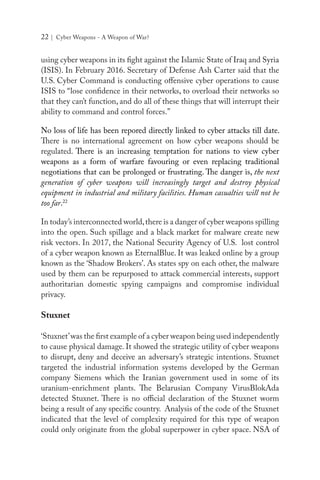 22 | Cyber Weapons - A Weapon of War?
using cyber weapons in its fight against the Islamic State of Iraq and Syria
(ISIS). In February 2016. Secretary of Defense Ash Carter said that the
U.S. Cyber Command is conducting offensive cyber operations to cause
ISIS to “lose confidence in their networks, to overload their networks so
that they can’t function, and do all of these things that will interrupt their
ability to command and control forces.”
No loss of life has been repored directly linked to cyber attacks till date.
There is no international agreement on how cyber weapons should be
regulated. There is an increasing temptation for nations to view cyber
weapons as a form of warfare favouring or even replacing traditional
negotiations that can be prolonged or frustrating. The danger is, the next
generation of cyber weapons will increasingly target and destroy physical
equipment in industrial and military facilities. Human casualties will not be
too far.22
In today’s interconnected world,there is a danger of cyber weapons spilling
into the open. Such spillage and a black market for malware create new
risk vectors. In 2017, the National Security Agency of U.S. lost control
of a cyber weapon known as EternalBlue. It was leaked online by a group
known as the ‘Shadow Brokers’. As states spy on each other, the malware
used by them can be repurposed to attack commercial interests, support
authoritarian domestic spying campaigns and compromise individual
privacy.
Stuxnet
‘Stuxnet’was the first example of a cyber weapon being used independently
to cause physical damage. It showed the strategic utility of cyber weapons
to disrupt, deny and deceive an adversary’s strategic intentions. Stuxnet
targeted the industrial information systems developed by the German
company Siemens which the Iranian government used in some of its
uranium-enrichment plants. The Belarusian Company VirusBlokAda
detected Stuxnet. There is no official declaration of the Stuxnet worm
being a result of any specific country. Analysis of the code of the Stuxnet
indicated that the level of complexity required for this type of weapon
could only originate from the global superpower in cyber space. NSA of
 