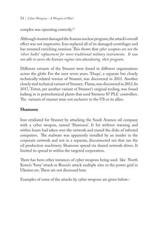 24 | Cyber Weapons - A Weapon of War?
complex was operating correctly.23
AlthoughstuxnetdamagedtheIraniannuclearprogram,theattack’soverall
effect was not impressive. Iran replaced all of its damaged centrifuges and
has resumed enriching uranium. This shows that cyber weapons are not the
‘silver bullet’ replacement for more-traditional military instruments. It was
not able to coerce the Iranian regime into abandoning their program.
Different variants of the Stuxnet were found in different organisations
across the globe For the next seven years. ‘Duqu’, a separate but closely
technically-related version of Stuxnet, was discovered in 2011. Another
closely tied technical variant of Stuxnet, Flame,was discovered in 2012.In
2017, Triton, yet another variant of Stuxnet’s original tooling, was found
lurking in in petrochemical plants that used Siemens S7 PLC controllers.
The variants of stuxnet were not exclusive to the US or its allies.
Shamoon
Iran retaliated for Stuxnet by attacking the Saudi Aramco oil company
with a cyber weapon, named ‘Shamoon’. It hit without warning and
within hours had taken over the network and erased the disks of infected
computers. The malware was apparently installed by an insider in the
corporate network and not in a separate, disconnected net that ran the
oil production machinery. Shamoon spread via shared network drives. It
limited its spread to within the targeted corporation.
There has been other instances of cyber weapons being used like North
Korea’s ‘Sony’ attack or Russia’s attack multiple sites in the power grid in
Ukraine etc.These are not discussed here.
Examples of some of the attacks by cyber weapons are given below:-
 