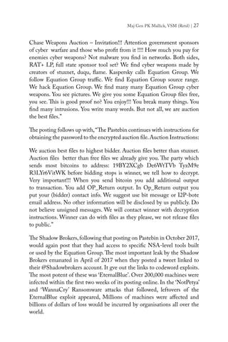 Maj Gen PK Mallick, VSM (Retd) | 27
Chase Weapons Auction – Invitation!!! Attention government sponsors
of cyber warfare and those who profit from it !!!! How much you pay for
enemies cyber weapons? Not malware you find in networks. Both sides,
RAT+ LP, full state sponsor tool set? We find cyber weapons made by
creators of stuxnet, duqu, flame. Kaspersky calls Equation Group. We
follow Equation Group traffic. We find Equation Group source range.
We hack Equation Group. We find many many Equation Group cyber
weapons. You see pictures. We give you some Equation Group files free,
you see. This is good proof no? You enjoy!!! You break many things. You
find many intrusions. You write many words. But not all, we are auction
the best files.”
The posting follows up with,“The Pastebin continues with instructions for
obtaining the password to the encrypted auction file.Auction Instructions:
We auction best files to highest bidder. Auction files better than stuxnet.
Auction files better than free files we already give you. The party which
sends most bitcoins to address: 19BY2XCgb De6WtTVb TyzM9e
R3LYr6VitWK before bidding stops is winner, we tell how to decrypt.
Very important!!! When you send bitcoin you add additional output
to transaction. You add OP_Return output. In Op_Return output you
put your (bidder) contact info. We suggest use bit message or I2P-bote
email address. No other information will be disclosed by us publicly. Do
not believe unsigned messages. We will contact winner with decryption
instructions. Winner can do with files as they please, we not release files
to public.”
The Shadow Brokers,following that posting on Pastebin in October 2017,
would again post that they had access to specific NSA-level tools built
or used by the Equation Group. The most important leak by the Shadow
Brokers emanated in April of 2017 when they posted a tweet linked to
their @Shadowbrokers account. It gve out the links to codeword exploits.
The most potent of these was ‘EternalBlue’. Over 200,000 machines were
infected within the first two weeks of its posting online. In the ‘NotPetya’
and ‘WannaCry’ Ransomware attacks that followed, leftovers of the
EternalBlue exploit appeared, Millions of machines were affected and
billions of dollars of loss would be incurred by organisations all over the
world.
 