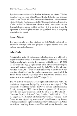 28 | Cyber Weapons - A Weapon of War?
Specific motivations behind the Shadow Brokers are not known. Till date,
there has been no owner of the Shadow Broker leaks. Edward Snowden
stated on his Twitter feed that “circumstantial evidence and conventional
wisdom indicates Russian responsibility”.It was not validated.Irrespective
of who the Shadow Brokers were - Russian moles, nation-state hackers,
disgruntled employees or political activists - it is a fact that it was the
equivalent of tactical cyber weapons being offered freely to everybody
inteested on the planet.
Recent Attacks
The recent attacks by cyber criminals on ‘SolarWinds’ and attack on
Microsoft exchange show new progress to cyber weapons that have
national security implications.
SolarWinds
SolarWinds, a major US information technology firm, was subjected to
a cyber attack that spread to its clients and went undetected for months.
FireEye, an elite cyber security firm, announced On December 13, 2020,
the discovery of a highly sophisticated cyber intrusion that leveraged a
commercial software application made by SolarWinds. The advanced
persistent threat (APT) actors infiltrated the supply chain of SolarWinds,
inserting a backdoor into the product. As customers downloaded the
Trojan Horse installation packages from SolarWinds, attackers could
access the systems running the SolarWinds products.
This cyber attack was exceptionally complex and continues to evolve. The
professional competence displayed by the attackers was nonpareil.24
The
hackers also found their way into the Cyber Security and Infrastructure
Security Agency, or CISA , whose job is to protect federal computer
networks from cyber attacks as part of the office at the Department of
Homeland Security . Microsoft Corp President Brad Smith said, “It is
the largest and most sophisticated attack the world has ever seen. I think
from a software engineering perspective, it’s probably fair to say that this
is the largest and most sophisticated attack the world has ever seen.When
we analyzed everything that we saw at Microsoft, we asked ourselves how
 
