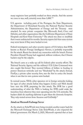 Maj Gen PK Mallick, VSM (Retd) | 29
many engineers have probably worked on these attacks. And the answer
we came to was, well, certainly more than 1,000.”25
U.S. agencies including parts of the Pentagon, the State Department,
the Department of Homeland Security, the National Nuclear Security
Administration, the Department of Energy and the Treasury were
attacked. So were private companies like Microsoft, Intel, Cisco and
Deloitte, and other organisations like the California Department of State
Hospitals and Kent State University.26
The attack was done so stealthily
that it went undetected for months.Security experts feel that some victims
may never know if they were hacked or not.
Federal investigators and cyber security experts of U.S. believe that SVR,
known as Russia’s Foreign Intelligence Service, is probably responsible
for the attack. Russia has denied any connection with the breach. Former
President Donald Trump had suggested, without evidence, that Chinese
hackers may be the culprits.
The breach came as a wake-up call for federal cyber security efforts. The
National Security Agency and the military’s U.S. Cyber Command were
also caught flat-footed. They received billions of dollars in funding to
protect American networks and was “blindsided” by the attack. Instead,
FireEye, a private cyber security firm, was the first to notice the breach
when it saw that its own systems were hacked.
In normal course, NSA’s cyber operators sit in foreign networks looking
for signs of cyber attacks before they happen. Critics said NSA should
have seen the SVR, preparing for this attack. The SVR has a good
understanding of what the NSA is looking for. SVR could make the
transition from wherever they were operating into the U.S. networks.The
hackers didn’t do anything elaborate to give them the domestic footprint.
They only rented servers from Amazon and GoDaddy.27
Attack on Microsoft Exchange Server
As the attack on SolarWinds were being revealed, another major hack hit
the Microsoft Exchange Server. Like SolarWinds, it also impacted the
federal government. On March 2, 2021, Microsoft reported that at least
 
