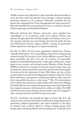 30 | Cyber Weapons - A Weapon of War?
30,000 customers were affected by a cyber attack that allowed outsiders to
access the firm’s email and calendar service through a software loophole
previously unknown to the company.28
Microsoft  concluded  that the
attacks were originated from China and appeared to be state-sponsored.29
Microsoft identified the group behind the hack as a relatively unknown
Chinese espionage network dubbed Hafnium.
Microsoft disclosed that Chinese nation-state actors exploited four
vulnerabilities in its on-premises email server software. Patches were
released.Though attacks were initially thought to be limited, it was not so.
An emergency directive was issued shortly after from the Cyber Security
and Infrastructure Security Agency (CISA), warning all government
civilian departments and agencies to update immediately.
On July 19, 2021, the U.S. justice department charged four Chinese
nationals with hacking. U.S. accused Beijing of extortion and threatening
national security.The secretary of state, Antony Blinken, accused China of
being responsible and said it was part of a “pattern of irresponsible,
disruptive and destabilising behaviour in cyber space, which poses a major
threat to our economic and national security. Ministry of State Security
(MSS) has fostered an ecosystem of criminal contract hackers who carry
out both state-sponsored activities and cyber crime for their financial gain.
As evidenced by the indictment of three MSS officers and one of their
contract hackers unsealed by the Department of Justice today, the United
States will impose consequences on [Chinese] malicious cyber actors for
their irresponsible behaviour in cyber space.”30
The U.S. administration
and its allied nations disclosed a range of other cyber threats from Beijing.
It included Ransomware attacks from government-sponsored hackers that
have targeted companies with demands for millions of dollars. The MSS
of China has been using criminal contract hackers, who have engaged in
cyber extortion schemes and theft for their own profit.
The E.U. and Britain also pointed the finger at China. The E.U. said
malicious cyber activities with significant effects that targeted government
institutions, political organisations and critical industries in the bloc’s
27 member states could be linked to Chinese hacking groups. E.U.
foreign policy chief Josep Borrell said the hacking was “conducted from
 