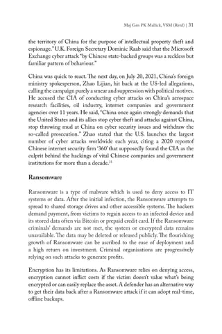 Maj Gen PK Mallick, VSM (Retd) | 31
the territory of China for the purpose of intellectual property theft and
espionage.”U.K. Foreign Secretary Dominic Raab said that the Microsoft
Exchange cyber attack “by Chinese state-backed groups was a reckless but
familiar pattern of behaviour.”
China was quick to react. The next day, on July 20, 2021, China’s foreign
ministry spokesperson, Zhao Lijian, hit back at the US-led allegations,
calling the campaign purely a smear and suppression with political motives.
He accused the CIA of conducting cyber attacks on China’s aerospace
research facilities, oil industry, internet companies and government
agencies over 11 years. He said,“China once again strongly demands that
the United States and its allies stop cyber theft and attacks against China,
stop throwing mud at China on cyber security issues and withdraw the
so-called prosecution.” Zhao stated that the U.S. launches the largest
number of cyber attacks worldwide each year, citing a 2020  reportof
Chinese internet security firm ‘360’that supposedly found the CIA as the
culprit behind the hackings of vital Chinese companies and government
institutions for more than a decade.31
 
Ransomware
Ransomware is a type of malware which is used to deny access to IT
systems or data. After the initial infection, the Ransomware attempts to
spread to shared storage drives and other accessible systems. The hackers
demand payment, from victims to regain access to an infected device and
its stored data often via Bitcoin or prepaid credit card. If the Ransomware
criminals’ demands are not met, the system or encrypted data remains
unavailable. The data may be deleted or released publicly. The flourishing
growth of Ransomware can be ascribed to the ease of deployment and
a high return on investment. Criminal organisations are progressively
relying on such attacks to generate profits.
Encryption has its limitations. As Ransomware relies on denying access,
encryption cannot inflict costs if the victim doesn’t value what’s being
encrypted or can easily replace the asset.A defender has an alternative way
to get their data back after a Ransomware attack if it can adopt real-time,
offline backups.
 