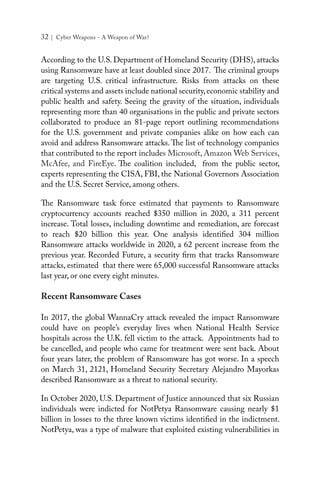 32 | Cyber Weapons - A Weapon of War?
According to the U.S. Department of Homeland Security (DHS), attacks
using Ransomware have at least doubled since 2017. The criminal groups
are targeting U.S. critical infrastructure. Risks from attacks on these
critical systems and assets include national security,economic stability and
public health and safety. Seeing the gravity of the situation, individuals
representing more than 40 organisations in the public and private sectors
collaborated to produce an 81-page report outlining recommendations
for the U.S. government and private companies alike on how each can
avoid and address Ransomware attacks. The list of technology companies
that contributed to the report includes Microsoft, Amazon Web Services,
McAfee, and FireEye. The coalition included, from the public sector,
experts representing the CISA, FBI, the National Governors Association
and the U.S. Secret Service, among others.
The Ransomware task force estimated that payments to Ransomware
cryptocurrency accounts reached $350 million in 2020, a 311 percent
increase. Total losses, including downtime and remediation, are forecast
to reach $20 billion this year. One analysis identified 304 million
Ransomware attacks worldwide in 2020, a 62 percent increase from the
previous year. Recorded Future, a security firm that tracks Ransomware
attacks, estimated that there were 65,000 successful Ransomware attacks
last year, or one every eight minutes.
Recent Ransomware Cases
In 2017, the global WannaCry attack revealed the impact Ransomware
could have on people’s everyday lives when National Health Service
hospitals across the U.K. fell victim to the attack. Appointments had to
be cancelled, and people who came for treatment were sent back. About
four years later, the problem of Ransomware has got worse. In a speech
on March 31, 2121, Homeland Security Secretary Alejandro Mayorkas
described Ransomware as a threat to national security.
In October 2020, U.S. Department of Justice announced that six Russian
individuals were indicted for NotPetya Ransomware causing nearly $1
billion in losses to the three known victims identified in the indictment.
NotPetya, was a type of malware that exploited existing vulnerabilities in
 