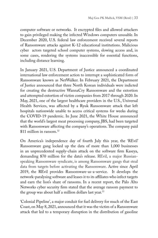 Maj Gen PK Mallick, VSM (Retd) | 33
computer software or networks. It encrypted files and allowed attackers
to gain privileged making the infected Windows computers unusable. In
December 2020, U.S. federal law enforcement received several reports
of Ransomware attacks against K-12 educational institutions. Malicious
cyber actors targeted school computer systems, slowing access and, in
some cases, rendering the systems inaccessible for essential functions,
including distance learning.
In January 2021, U.S. Department of Justice announced a coordinated
international law enforcement action to interrupt a sophisticated form of
Ransomware known as NetWalker. In February 2021, the Department
of Justice announced that three North Korean individuals were indicted
for creating the destructive WannaCry Ransomware and the extortion
and attempted extortion of victim companies from 2017 through 2020. In
May, 2021, one of the largest healthcare providers in the U.S., Universal
Health Services, was affected by a Ryuk Ransomware attack that left
hospitals nationwide unable to access critical systems for weeks during
the COVID-19 pandemic. In June 2021, the White House announced
that the world’s largest meat processing company, JBS, had been targeted
with Ransomware affecting the company’s operations. The company paid
$11 million in ransom.32
On America’s independence day of fourth July this year, the ‘REvil’
Ransomware gang locked up the data of more than 1,000 businesses
in an unprecedented supply-chain attack on the software firm Kaseya,
demanding $70 million for the data’s release. REvil, a major Russian-
speaking Ransomware syndicate, is among Ransomware gangs that steal
data from targets before activating the Ransomware. Active since April
2019, the REvil provides Ransomware-as-a-service. It develops the
network-paralysing software and leases it to its affiliates who infect targets
and earn the lion’s share of ransoms. In a recent report, the Palo Alto
Networks cyber security firm stated that the average ransom payment to
the group was about half a million dollars last year.33
‘Colonial Pipeline’, a major conduit for fuel delivery for much of the East
Coast,on May 8,2021,announced that it was the victim of a Ransomware
attack that led to a temporary disruption in the distribution of gasoline
 