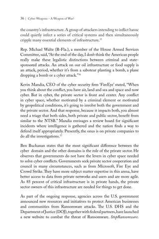 36 | Cyber Weapons - A Weapon of War?
the country’s infrastructure.A group of attackers intending to inflict havoc
could quietly infect a series of critical systems and then simultaneously
cripple many essential elements of infrastructure.35
Rep. Michael Waltz (R-Fla.), a member of the House Armed Services
Committee,said,“At the end of the day,I don’t think the American people
really make these legalistic distinctions between criminal and state-
sponsored attacks. An attack on our oil infrastructure or food supply is
an attack, period, whether it’s from a saboteur planting a bomb, a plane
dropping a bomb or a cyber attack.”36
Kevin Mandia, CEO of the cyber security firm ‘FireEye’ stated, “When
you think about the conflict, you have air, land and sea and space and now
cyber. But in cyber, the private sector is front and center. Any conflict
in cyber space, whether motivated by a criminal element or motivated
by geopolitical conditions, it’s going to involve both the government and
the private sector. And that response, because it impacts both, you almost
need a triage that both sides, both private and public sector, benefit from
similar to the NTSB.” Mandia envisages a review board for significant
incidents where intelligence is gathered and the nation finds a way to
defend itself appropriately. Presently, the onus is on private companies to
do all the investigations.37
Ben Buchanan states that the most significant difference between the
cyber domain and the other domains is the role of the private sector. He
observes that governments do not have the levers in cyber space needed
to solve cyber conflicts. Governments seek private sector cooperation and
council in many circumstances, such as from Microsoft, Fire Eye and
Crowd Strike.They have more subject matter expertise in this arena, have
better access to data from private networks and users and are more agile.
As 85 percent of critical infrastructure is in private hands, the private
sector owners of this infrastructure are needed for things to get done.
As part of the ongoing response, agencies across the U.S. government
announced new resources and initiatives to protect American businesses
and communities from Ransomware attacks. The U.S. DHS and the
DepartmentofJustice(DOJ),togetherwithfederalpartners,havelaunched
a new website to combat the threat of Ransomware. StopRansomware.
 