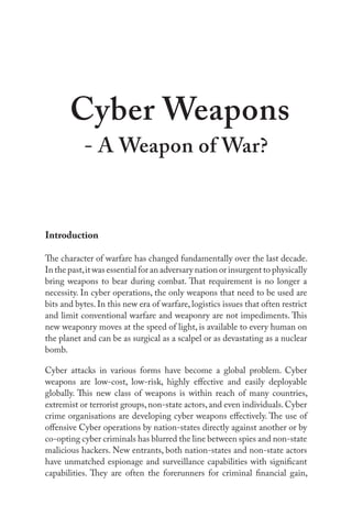 Introduction
The character of warfare has changed fundamentally over the last decade.
In the past,it was essential for an adversary nation or insurgent to physically
bring weapons to bear during combat. That requirement is no longer a
necessity. In cyber operations, the only weapons that need to be used are
bits and bytes. In this new era of warfare, logistics issues that often restrict
and limit conventional warfare and weaponry are not impediments. This
new weaponry moves at the speed of light, is available to every human on
the planet and can be as surgical as a scalpel or as devastating as a nuclear
bomb.
Cyber attacks in various forms have become a global problem. Cyber
weapons are low-cost, low-risk, highly effective and easily deployable
globally. This new class of weapons is within reach of many countries,
extremist or terrorist groups,non-state actors,and even individuals.Cyber
crime organisations are developing cyber weapons effectively. The use of
offensive Cyber operations by nation-states directly against another or by
co-opting cyber criminals has blurred the line between spies and non-state
malicious hackers. New entrants, both nation-states and non-state actors
have unmatched espionage and surveillance capabilities with significant
capabilities. They are often the forerunners for criminal financial gain,
Cyber Weapons
- A Weapon of War?
 