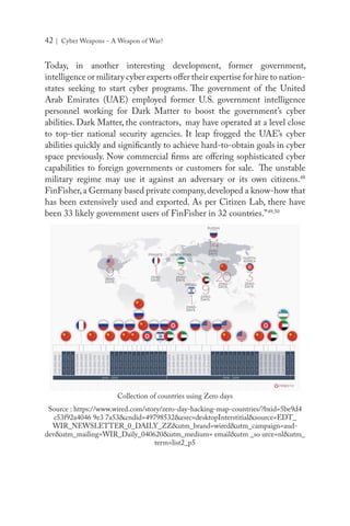 42 | Cyber Weapons - A Weapon of War?
Today, in another interesting development, former government,
intelligence or military cyber experts offer their expertise for hire to nation-
states seeking to start cyber programs. The government of the United
Arab Emirates (UAE) employed former U.S. government intelligence
personnel working for Dark Matter to boost the government’s cyber
abilities. Dark Matter, the contractors, may have operated at a level close
to top-tier national security agencies. It leap frogged the UAE’s cyber
abilities quickly and significantly to achieve hard-to-obtain goals in cyber
space previously. Now commercial firms are offering sophisticated cyber
capabilities to foreign governments or customers for sale. The unstable
military regime may use it against an adversary or its own citizens.48
FinFisher,a Germany based private company,developed a know-how that
has been extensively used and exported. As per Citizen Lab, there have
been 33 likely government users of FinFisher in 32 countries.”49,50
Collection of countries using Zero days
Source : https://www.wired.com/story/zero-day-hacking-map-countries/?bxid=5be9d4
c53f92a4046 9e3 7a53&cndid=49798532&esrc=desktopInterstitial&source=EDT_
WIR_NEWSLETTER_0_DAILY_ZZ&utm_brand=wired&utm_campaign=aud-
dev&utm_mailing=WIR_Daily_040620&utm_medium= email&utm _so urce=nl&utm_
term=list2_p5
 