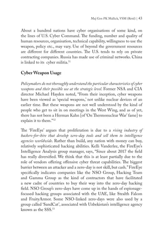 Maj Gen PK Mallick, VSM (Retd) | 43
About a hundred nations have cyber organisations of some kind, on
the lines of U.S. Cyber Command. The funding, number and quality of
human resources, organisation, technical capability, willingness to use the
weapon, policy etc., may vary. Use of beyond the government resources
are different for different countries. The U.S. tends to rely on private
contracting companies. Russia has made use of criminal networks. China
is linked to its cyber militia.51
Cyber Weapon Usage
Policymakers do not thoroughly understand the particular characteristics of cyber
weapons and their possible use at the strategic level. Former NSA and CIA
director Michael Hayden noted, “From their inception, cyber weapons
have been viewed as ‘special weapons,’ not unlike nuclear devices of an
earlier time. But these weapons are not well understood by the kind of
people who get to sit in on meetings in the West Wing, and as of yet,
there has not been a Herman Kahn [of ‘On Thermonuclear War’ fame] to
explain it to them.”52
The ‘FireEye’ argues that proliferation is due to a rising industry of
hackers-for-hire that develop zero-day tools and sell them to intelligence
agencies worldwide. Rather than build, any nation with money can buy,
relatively sophisticated hacking abilities. Kelli Vanderlee, the FireEye’s
Intelligence Analysis group manager, says, “Since about 2017 the field
has really diversified. We think that this is at least partially due to the
role of vendors offering offensive cyber threat capabilities. The biggest
barrier between an attacker and a zero-day is not skill, but cash.”FireEye
specifically indicates companies like the NSO Group, Hacking Team
and Gamma Group as the kind of contractors that have facilitated
a new cadre of countries to buy their way into the zero-day hacking
field. NSO Group’s zero-days have come up in the hands of espionage-
focused hacking groups associated with the UAE, like Stealth Falcon
and FruityArmor. Some NSO-linked zero-days were also used by a
group called ‘SandCat’, associated with Uzbekistan’s intelligence agency
known as the SSS.53
 