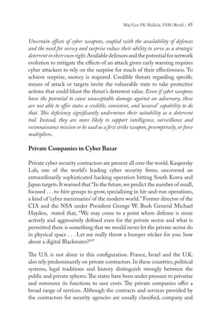 Maj Gen PK Mallick, VSM (Retd) | 45
Uncertain effects of cyber weapons, coupled with the availability of defences
and the need for secrecy and surprise reduce their ability to serve as a strategic
deterrentintheirownright.Available defences and the potential for network
evolution to mitigate the effects of an attack given early warning requires
cyber attackers to rely on the surprise for much of their effectiveness. To
achieve surprise, secrecy is required. Credible threats regarding specific
means of attack or targets invite the vulnerable state to take protective
actions that could blunt the threat’s deterrent value. Even if cyber weapons
have the potential to cause unacceptable damage against an adversary, these
are not able to offer states a credible, consistent, and ‘assured’ capability to do
that. This deficiency significantly undermines their suitability as a deterrent
tool. Instead, they are more likely to support intelligence, surveillance and
reconnaissance mission or be used as a first strike weapon, preemptively, or force
multipliers.
Private Companies in Cyber Bazar
Private cyber security contractors are present all over the world.Kaspersky
Lab, one of the world’s leading cyber security firms, uncovered an
extraordinarily sophisticated hacking operation hitting South Korea and
Japan targets.It warned that “In the future,we predict the number of small,
focused . . . to-hire groups to grow, specialising in hit-and-run operations,
a kind of ‘cyber mercenaries’of the modern world.”Former director of the
CIA and the NSA under President George W. Bush General Michael
Hayden, stated that, “We may come to a point where defense is more
actively and aggressively defined even for the private sector and what is
permitted there is something that we would never let the private sector do
in physical space . . . Let me really throw a bumper sticker for you: how
about a digital Blackwater?56
”
The U.S. is not alone in this configuration. France, Israel and the U.K.
also rely predominantly on private contractors.In these countries,political
systems, legal traditions and history distinguish strongly between the
public and private spheres.The states have been under pressure to privatise
and outsource its functions to save costs. The private companies offer a
broad range of services. Although the contracts and services provided by
the contractors for security agencies are usually classified, company and
 